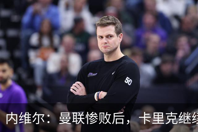 内维尔：曼联惨败后，卡里克继续担任曼联主帅将变得极其困难