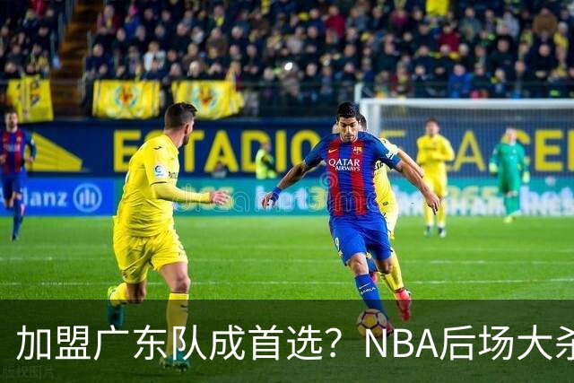 加盟广东队成首选？NBA后场大杀器或被挖走，比拉塞尔更强！‍