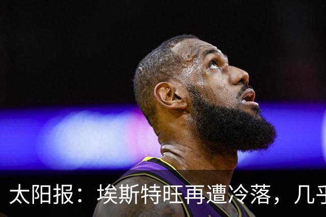 太阳报：埃斯特旺再遭冷落，几乎肯定会要求离开切尔西