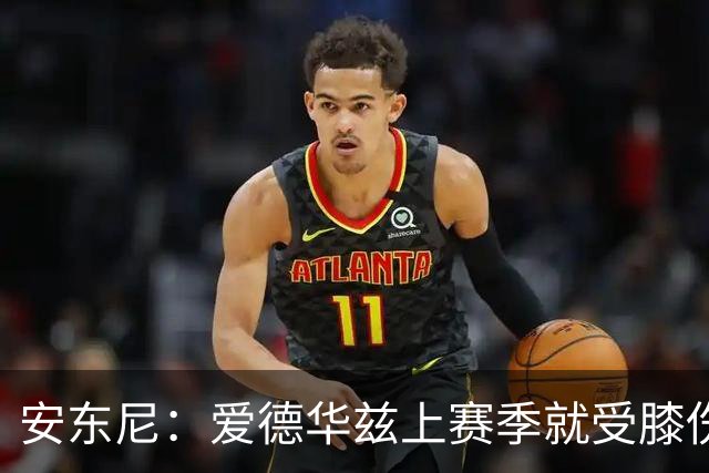 安东尼：爱德华兹上赛季就受膝伤困扰 着才打3场又出问题令人担忧