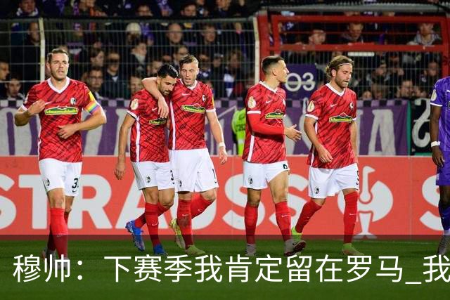 穆帅：下赛季我肯定留在罗马 我们能拿欧冠席位